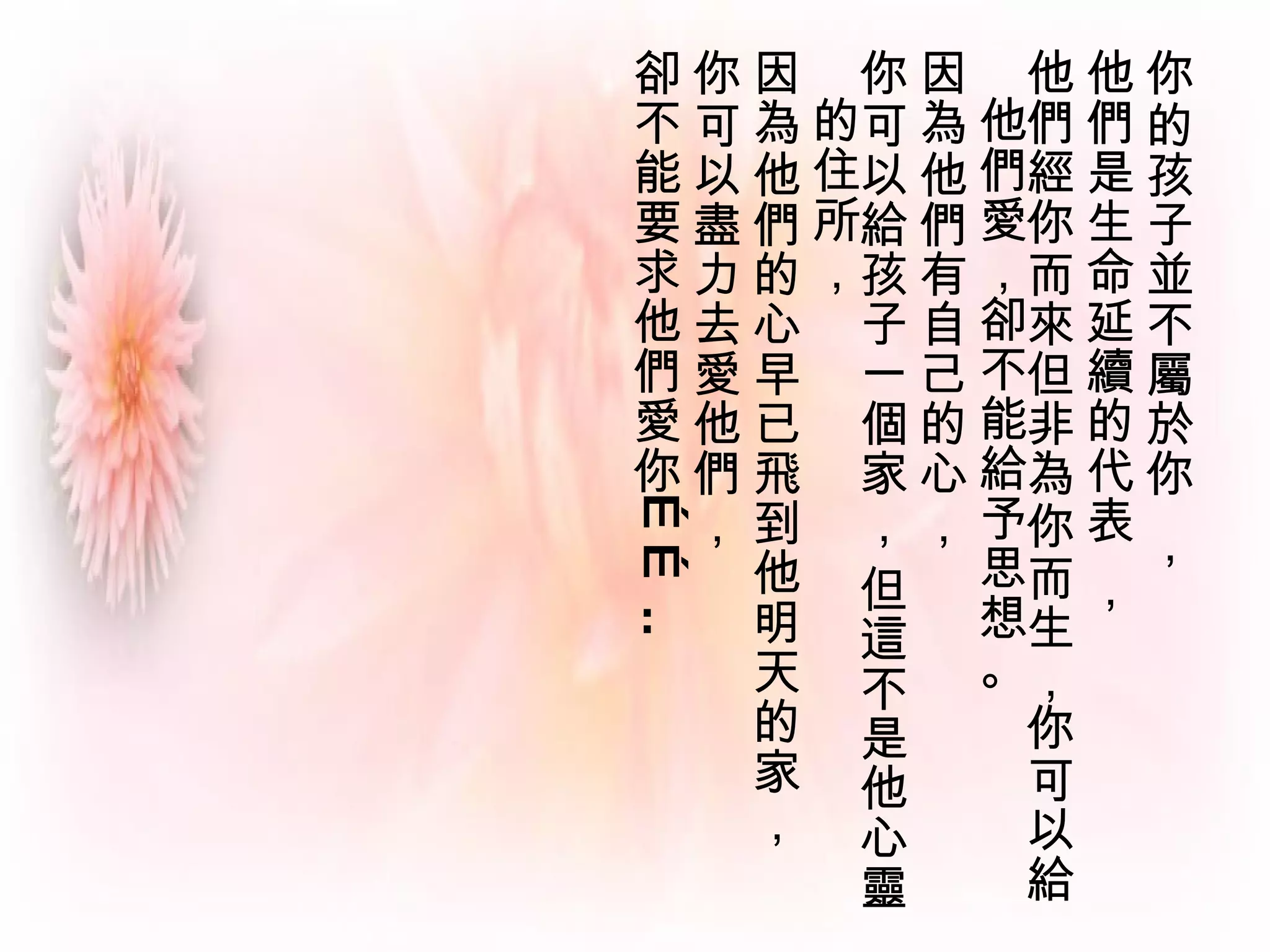 卻你因 你因 他他你
不 可 為 的可 為 他們 們 的
能 以 他 住以 他 們經 是 孩
要 盡 們 所給 們 愛你 生 子
求 力 的 ，孩 有 ，而 命 並
他 去 心 子 自 卻來 延 不
們 愛 早 一 己 不但 續 屬
愛 他 已 個 的 能非 的 於
你 們 飛 家 心 給為 代 你
  ， 到 ， ， 予你 表 ，

… … ..
    他 但 思而 ，
    明 這 想生
    天 不 。，
    的 是     你
    家 他     可
    ， 心     以
       靈    給
 