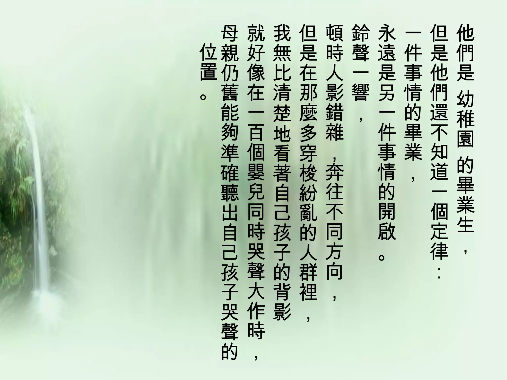 母   就   我   但   頓   鈴   永   一   但   他
位親   好   無   是   時   聲   遠   件   是   們
置仍   像   比   在   人   一   是   事   他   是
。舊   在   清   那   影   響   另   情   們   幼
 能   一   楚   麼   錯   ，   一   的   還   稚
 夠   百   地   多   雜       件   畢   不   園
 準   個   看   穿   ，       事   業   知
 確   嬰   著   梭   奔       情   ，   道   的
 聽   兒   自   紛   往       的       一   畢
 出   同   己   亂   不       開       個   業
 自   時   孩   的   同       啟       定   生
 己   哭   子   人   方       。       律   ，
 孩   聲   的   群   向               ：
 子   大   背   裡   ，
 哭   作   影   ，
 聲   時
 的   ，
 