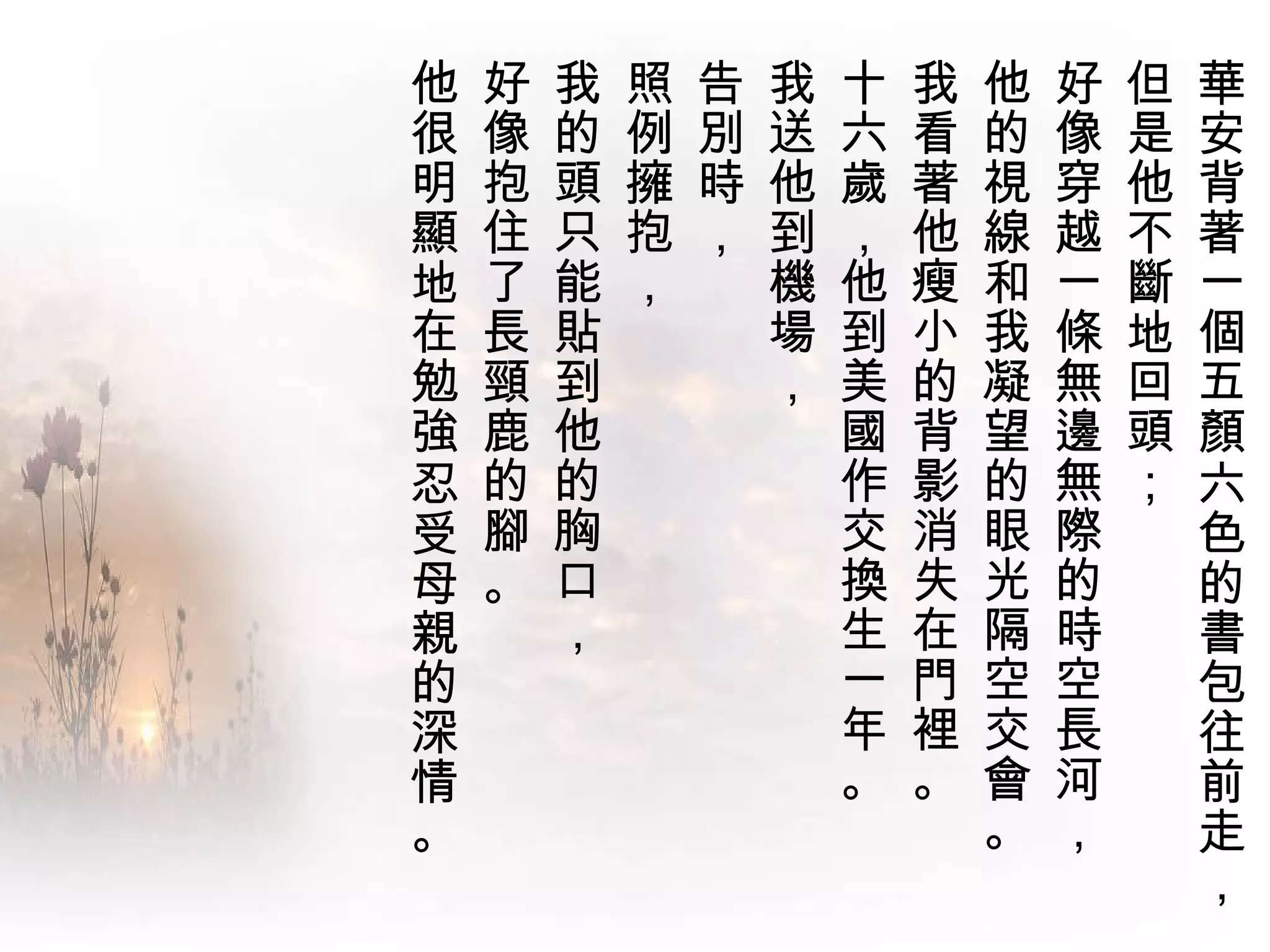 他   好   我   照   告   我   十   我   他   好   但   華
很   像   的   例   別   送   六   看   的   像   是   安
明   抱   頭   擁   時   他   歲   著   視   穿   他   背
顯   住   只   抱   ，   到   ，   他   線   越   不   著
地   了   能   ，       機   他   瘦   和   一   斷   一
在   長   貼           場   到   小   我   條   地   個
勉   頸   到           ，   美   的   凝   無   回   五
強   鹿   他               國   背   望   邊   頭   顏
忍   的   的               作   影   的   無   ；   六
受   腳   胸               交   消   眼   際       色
母   。   口               換   失   光   的       的
親       ，               生   在   隔   時       書
的                       一   門   空   空       包
深                       年   裡   交   長       往
情                       。   。   會   河       前
。                               。   ，       走
                                            ，
 