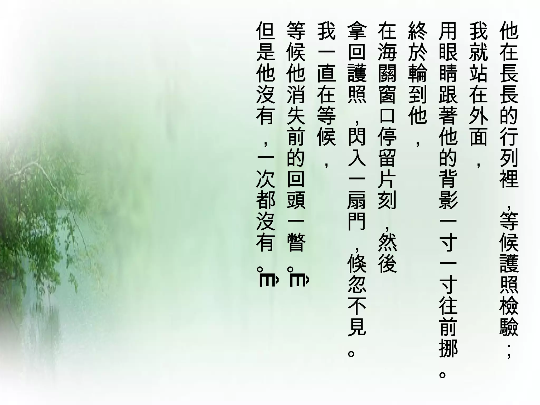 但   等   我   拿   在   終   用   我   他
是   候   一   回   海   於   眼   就   在
他   他   直   護   關   輪   睛   站   長
沒   消   在   照   窗   到   跟   在   長
有   失   等   ，   口   他   著   外   的
，   前   候   閃   停   ，   他   面   行
一   的   ，   入   留       的   ，   列
次   回       一   片       背       裡
都   頭       扇   刻       影       ，
沒   一       門   ，       一       等
有   瞥       ，   然       寸       候
。   。       倏   後       一       護
            忽           寸       照
 
 
            不           往       檢
            見           前       驗
            。           挪       ；
                        。
 