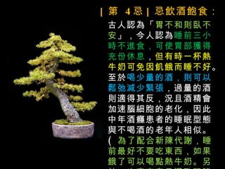 [ 第 4 忌 ] 忌飲酒飽食：
 古人認為「胃不和則臥不
 安」，今人認為睡前三小
 時不進食，可使胃部獲得
 充份休息，但有時一杯熱
 牛奶可免因飢餓而睡不好。
 至於喝少量的酒，則可以
 鬆弛減少緊張，過量的酒
 則適得其反，況且酒精會
 加速腦細胞的老化，因此
 中年酒癮患者的睡眠型態
 與不喝酒的老年人相似。
 ( 為了配合新陳代謝，睡
 前最好不要吃東西，如果
 餓了可以喝點熱牛奶。另
 