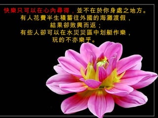 快樂只可以在心內尋得，並不在於你身處之地方。
  有人花費半生積蓄往外國的海灘渡假，
       結果卻敗興而返；
  有些人卻可以在水災災區中划艇作樂，
       玩的不亦樂乎。
 