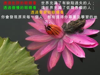 透過批評的眼睛看，世界充滿了有缺陷過失的人；
 透過傲慢的眼睛看，這世界充滿了低賤愚癡的人；
       透過智慧的眼睛看，
你會發現原來每一個人，都有值得你尊重及學習的地
           方。
 