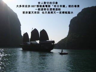 世人對它的印象
大多來自於 007 情報員電影「明日帝國」裡的場景
        一般遊客在這裡遊船
  若非當天來回 也只是兩天一夜蜻蜓點水
 