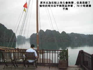 原本以為在船上待久會無聊，但是我錯了
愉快的時光似乎無限延伸著， 70 小時還嫌
        不夠
 
