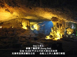 Day 2 早上
       參觀了驚訝洞 (Sung Sot)
   佔地 10,000 平方公尺的大型石灰岩洞
充滿奇型異狀鐘乳石柱          由船上工作人員隨行解說
 