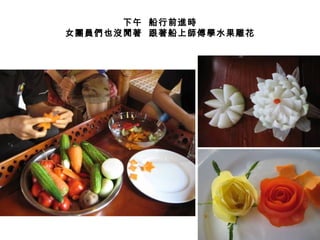 下午 船行前進時
女團員們也沒閒著 跟著船上師傅學水果雕花
 