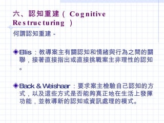 六、認知重建（ Co g n itive
Re s truc turin g ）
何謂認知重建－

 Ellis ：教導案主有關認知和情緒與行為之間的關
 聯，接著直接指出或直接挑戰案主非理性的認知
 。

 Back & Weishaar ：要求案主檢驗自己認知的方
 式，以及這些方式是否能夠真正地在生活上發揮
 功能，並教導新的認知或資訊處理的模式。
 