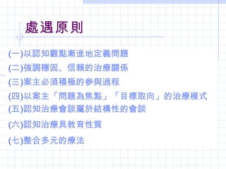 處遇原則
(一)以認知觀點漸進地定義問題
(二)強調穩固、信賴的治療關係
(三)案主必須積極的參與過程
(四)以案主「問題為焦點」「目標取向」的治療模式
(五)認知治療會談屬於結構性的會談
(六)認知治療具教育性質
(七)整合多元的療法
 