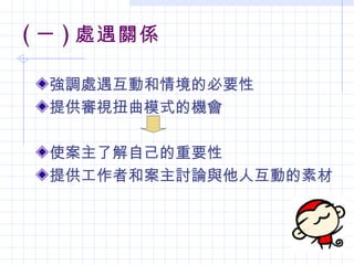 ( 一 ) 處遇關係

  強調處遇互動和情境的必要性
  提供審視扭曲模式的機會

  使案主了解自己的重要性
  提供工作者和案主討論與他人互動的素材
 