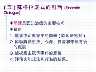 ( 五 ) 蘇格拉底式的對話     (Socratic
Dialogue)

     問話是認知治療的主要技巧
     目的
   1. 釐清或定義案主的問題 ( 認知是焦點 )
   2. 協助辨識想法、心像、自言和想法背後
     的假設
   3. 檢視案主賦予事件的意義
   4. 評估失能想法和行為的結果。
 
