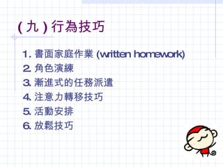 ( 九 ) 行為技巧
1. 書面家庭作業 (written hom ork)
                      ew
2. 角色演練
3. 漸進式的任務派遣
4. 注意力轉移技巧
5. 活動安排
6. 放鬆技巧
 
