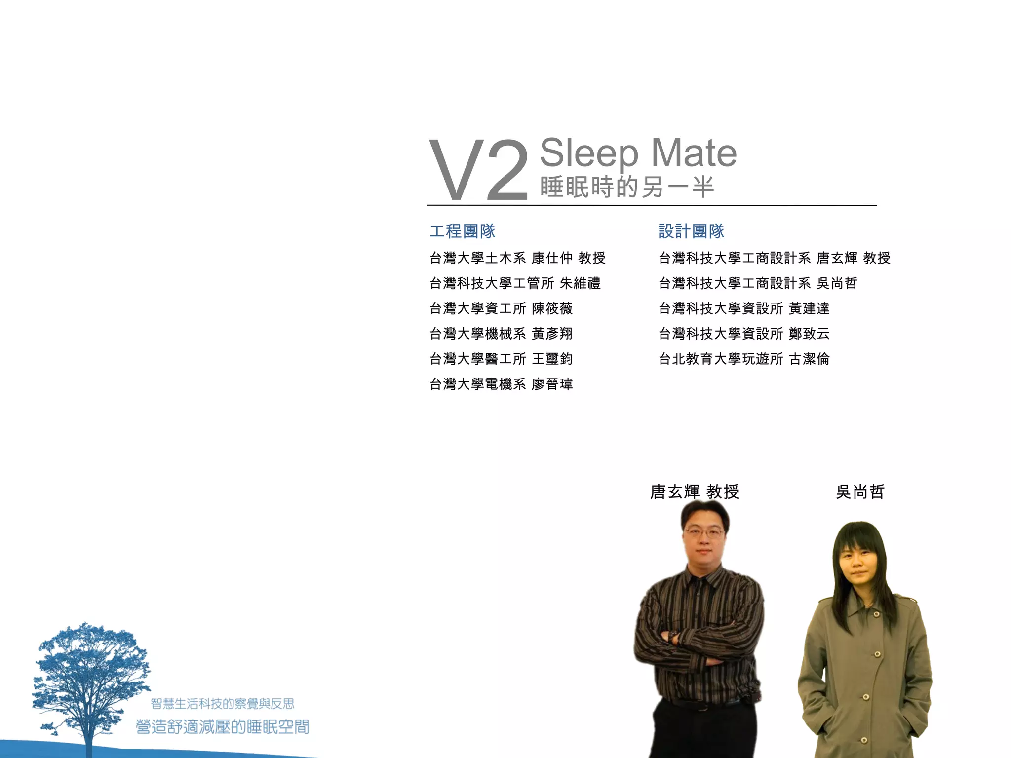V2
工程團隊
        Sleep Mate
        睡眠時的另一半
                 設計團隊
台灣大學土木系 康仕仲 教授   台灣科技大學工商設計系 唐玄輝 教授
台灣科技大學工管所 朱維禮    台灣科技大學工商設計系 吳尚哲
台灣大學資工所 陳筱薇      台灣科技大學資設所 黃建達
台灣大學機械系 黃彥翔      台灣科技大學資設所 鄭致云
台灣大學醫工所 王璽鈞      台北教育大學玩遊所 古潔倫
台灣大學電機系 廖晉瑋




                 唐玄輝 教授          吳尚哲
 