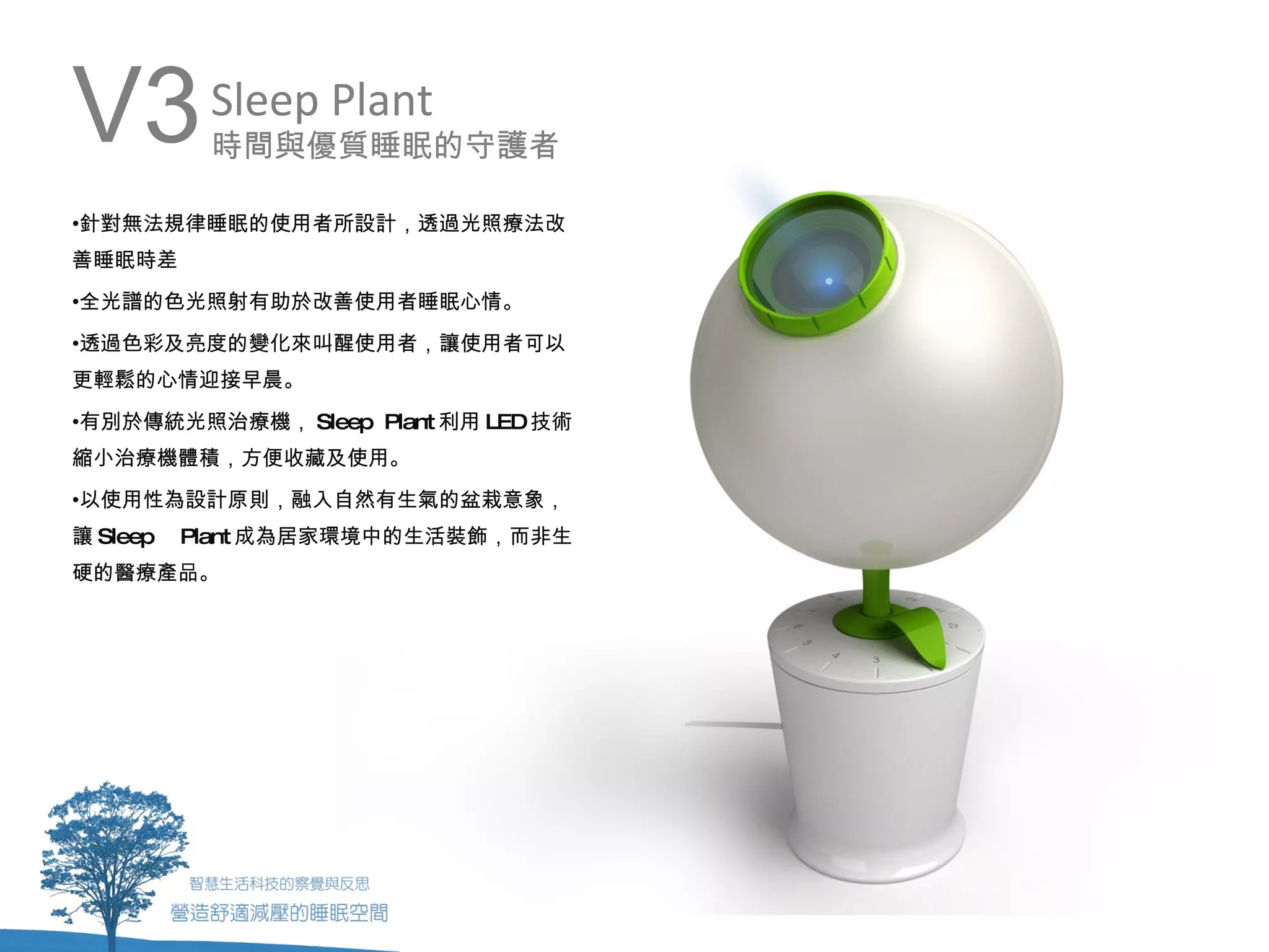 V3         Sleep Plant
           時間與優質睡眠的守護者

•針對無法規律睡眠的使用者所設計，透過光照療法改
善睡眠時差
•全光譜的色光照射有助於改善使用者睡眠心情。
•透過色彩及亮度的變化來叫醒使用者，讓使用者可以
更輕鬆的心情迎接早晨。
•有別於傳統光照治療機， Sleep Plant 利用 LED技術
縮小治療機體積，方便收藏及使用。
•以使用性為設計原則，融入自然有生氣的盆栽意象，
讓 Sleep   Plant 成為居家環境中的生活裝飾，而非生
硬的醫療產品。
 