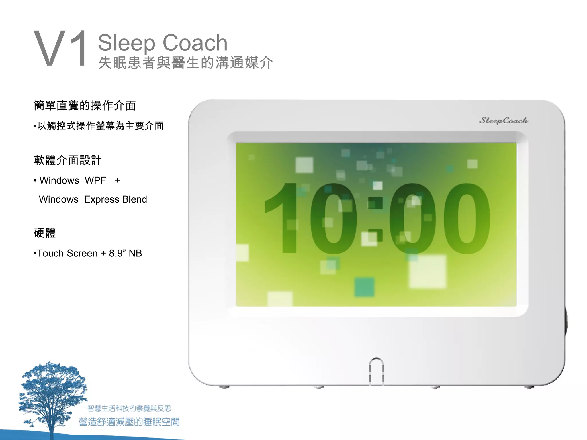 V1           Sleep Coach
             失眠患者與醫生的溝通媒介

簡單直覺的操作介面
•以觸控式操作螢幕為主要介面


軟體介面設計
• Windows WPF +
 Windows Express Blend


硬體
•Touch Screen + 8.9” NB
 