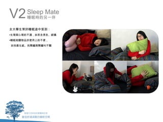 V2    Sleep Mate
      睡眠時的另一伴

女大學生常於睡眠途中受到：
•生理與心理的不適，如思念男友、經痛
•睡眠相關物品於使用上的不便，
如找衛生紙、找鬧鐘與鬧鐘叫不醒
 