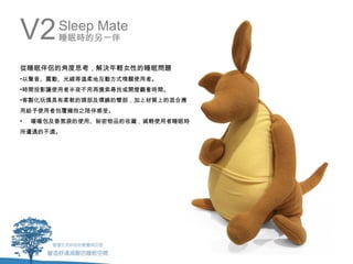 V2      Sleep Mate
        睡眠時的另一伴


從睡眠伴侶的角度思考，解決年輕女性的睡眠問題
•以聲音、震動、光線等溫柔地互動方式喚醒使用者。
•時間投影讓使用者半夜不用再摸索尋找或開燈觀看時間。
•客製化玩偶具有柔軟的頭部及環繞的臂部，加上材質上的混合應
用給予使用者包覆擁抱之陪伴感受。
•   暖暖包及香氛袋的使用、秘密物品的收藏，減輕使用者睡眠時
所遭遇的不適。
 