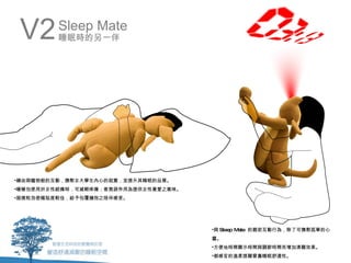 V2      Sleep Mate
         睡眠時的另一伴




•藉由與寵物般的互動，撫慰女大學生內心的寂寞，並提升其睡眠的品質。
•暖暖包使用於女性經痛時，可減輕疼痛；香氛袋作用為提供女性喜愛之氣味。
•超微粒泡使幅貼度較佳，給予包覆擁抱之陪伴感受。




                                      •與 Sleep Mate 的親密互動行為，除了可撫慰孤單的心
                                      靈。
                                      •方便地時間顯示時間與調節時間而增加清醒效果。
                                      •都感官的溫柔提醒曾嘉睡眠舒適性。
 