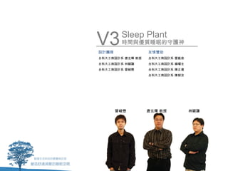 V3
設計團隊
        Sleep Plant
        時間與優質睡眠的守護神
                  友情贊助
台科大工商設計系 唐玄輝 教授   台科大工商設計系 雷凱俞
台科大工商設計系 林穎謙      台科大工商設計系 楊曜全
台科大工商設計系 曾峻懋      台科大工商設計系 陳正偉
                  台科大工商設計系 陳郁汝




       曾峻懋        唐玄輝 教授         林穎謙
 