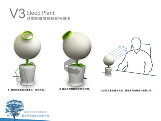 V3       Sleep Plant
         時間與優質睡眠的守護者




1. 觸控底座開啟光罩療法，控制亮度。    2. 藉由時間轉盤設定照射時間。
                                          3定時定量的燈光照射，調整使用者睡眠時差與心情。
 