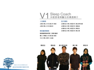 V1
工程團隊
         Sleep Coach
         失眠患者與醫生的溝通媒介
                   設計團隊
台灣大學土木系 康仕仲 教授     台灣科技大學工商設計系 唐玄輝 教授
台灣大學土木系 陳依伶        台灣科技大學工商設計系 雷凱俞
                   台灣科技大學工商設計系 陳郁汝
睡眠醫學團隊             台灣科技大學工商設計系 陳正偉

睡眠醫學學會理事 江秉穎 醫師
輔仁大學臨心系 葉在庭 教授
中正大學心理所 江佳璇




陳郁汝      雷凱俞      唐玄輝 教授    陳正偉         陳依伶
 