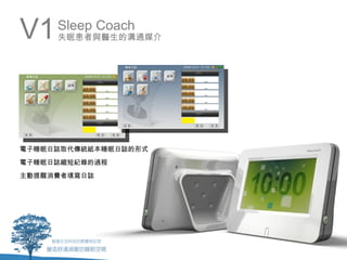 V1   Sleep Coach
     失眠患者與醫生的溝通媒介




電子睡眠日誌取代傳統紙本睡眠日誌的形式
電子睡眠日誌縮短紀錄的過程
主動提醒消費者填寫日誌
 