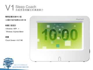 V1           Sleep Coach
             失眠患者與醫生的溝通媒介

簡單直覺的操作介面
•以觸控式操作螢幕為主要介面


軟體介面設計
• Windows WPF +
 Windows Express Blend


硬體
•Touch Screen + 8.9” NB
 