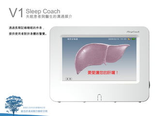 V1   Sleep Coach
     失眠患者與醫生的溝通媒介

透過長期記錄睡眠的作息，
提供使用者對於身體的警覺。
 