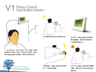 V1         Sleep Coach
           失眠患者與醫生的溝通媒介




                                      2. 在睡覺前我能有效率地紀錄睡前日誌
                                                                   5. 出門後， Sleep Coach 切換為低耗
                                      。
                                                                   電的提醒畫面，等到我回家時能再貼
                                                                   心的提醒我填寫日誌。




1. Hi, 我是阿眠。我有失眠困擾，但是   Sleep Coach
能協助我早日康復。當我一天忙碌地下班回家後，就察
覺到 Sleep Coach 在提醒我，睡前記去要紀錄日誌。




                                      3. 睡眠期間， Sleep Coach 呈現休眠狀   4. 到了早上 Sleep Coach 會用鬧鐘響
                                      態，不干擾使我的睡眠。                  叫醒我，讓我在出門前也能迅速地記錄
                                                                   睡醒日誌。
 