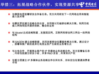 举措三：拓展战略合作伙伴，实现资源共享

  与德国电信签署研发合作备忘录。双方共同研发下一代网络应用和智能
  接入技术等

  与摩托罗拉建立战略合作伙伴，共同商讨无缝移动解决方案。利用无线
  接入网络和技术提供创新、整合的业务

  与 Alcatel 达成战略联盟，发展固定网、互联网和移动网三网合一的网络
  结构

  和 SAGEM 建立战略联盟，共同发展移动位置服务解决方案。通过设计
  、部署和推广新的差异化电信业务产生新的业务增长点

  与北电合作，开展商业客户的 IP 多媒体业务战略合作。双方签署备忘录
  ，内容包括建立研发小组，共享 R&D 资金，共享知识产权

  与爱立信建立 IP 多媒体业务战略合作伙伴关系，目标定位在普通消费者
  市场
 