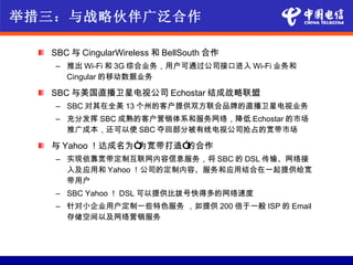 举措三：与战略伙伴广泛合作

  SBC 与 CingularWireless 和 BellSouth 合作
   – 推出 Wi-Fi 和 3G 综合业务，用户可通过公司接口进入 Wi-Fi 业务和
     Cingular 的移动数据业务

  SBC 与美国直播卫星电视公司 Echostar 结成战略联盟
   – SBC 对其在全美 13 个州的客户提供双方联合品牌的直播卫星电视业务
   – 充分发挥 SBC 成熟的客户营销体系和服务网络，降低 Echostar 的市场
     推广成本，还可以使 SBC 夺回部分被有线电视公司抢占的宽带市场

  与 Yahoo ！达成名为“为宽带打造”的合作
   – 实现依靠宽带定制互联网内容信息服务，将 SBC 的 DSL 传输、网络接
     入及应用和 Yahoo ！公司的定制内容、服务和应用结合在一起提供给宽
     带用户
   – SBC Yahoo ！ DSL 可以提供比拨号快得多的网络速度
   – 针对小企业用户定制一些特色服务 ，如提供 200 倍于一般 ISP 的 Email
     存储空间以及网络营销服务
 