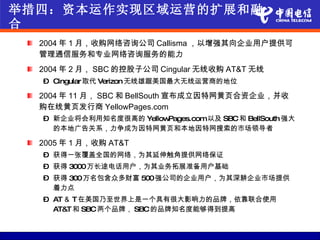 举措四：资本运作实现区域运营的扩展和融
合
  2004 年 1 月，收购网络咨询公司 Callisma ，以增强其向企业用户提供可
  管理通信服务和专业网络咨询服务的能力
  2004 年 2 月， SBC 的控股子公司 Cingular 无线收购 AT&T 无线
  – Cingular取代 Verizon 无线雄踞美国最大无线运营商的地位

  2004 年 11 月， SBC 和 BellSouth 宣布成立因特网黄页合资企业，并收
  购在线黄页发行商 YellowPages.com
  – 新企业将会利用知名度很高的 YellowPages.com以及 SBC和 BellSouth 强大
    的本地广告关系，力争成为因特网黄页和本地因特网搜索的市场领导者

  2005 年 1 月，收购 AT&T
  – 获得一张覆盖全国的网络，为其延伸触角提供网络保证
  – 获得 3000万长途电话用户，为其业务拓展准备用户基础
  – 获得 300万名包含众多财富 500强公司的企业用户，为其深耕企业市场提供
    着力点
  – AT ＆ T 在美国乃至世界上是一个具有很大影响力的品牌，依靠联合使用
    AT&T 和 SBC两个品牌， SBC的品牌知名度能够得到提高
 