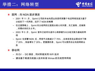 举措二：网络转型

  固网：向 NGN 逐步演进
  – 2001 年 11 月， Sprint 公司的本地电信业务部将其整个电话网络改造为基于
    分组的下一代网络，拉开了 NGN 的帷幕
  – 在过渡策略上， Sprint 向分组网的过渡是从核心向外围，先汇接局，后端局
    ，所需时间约为 8 年。
  – 2003 年 5 月， Sprint 宣布已经将长途中心局移植为以分组交换为基础的网
    络
  – Sprint 在部署 NGN 后，网络节点数减少了 75% ，总体投资及运营成本下降
    了 20% ，效益增长了 20% 。更重要的是， Sprint 可以提供会议电视等新业
    务

  移动网
  – 向 EV － DO 演进，同时积极采用 WiFi 技术
  – 建设基于高速无线接入技术标准 Wimax 的无线宽带网络
 