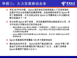 举措三：大力发展移动业务
  早在 90 年代中期， Sprint 就开始在无线领域投入了巨资来竞标
  运营许可证以及构建无线通信网络。这些战略性投资为 Sprint 带
  来了累累硕果：今天无线业务在 Sprint 公司整体收入中占据的份
  额已经超过了一半
  充分发挥 Sprint 资产优势， 将无线通信网络出租给其它公司，并
  允许这些公司推出自己的无线业务。
  – 虚拟运营商 Virgin 移动公司就是一个典型的例子，它购买了 Sprint 出租业务
    ，并推出针对年轻人的移动业务， Virgin 移动公司已经成为美国市场成长最
    为迅速的无线运营商
  – Qwest 通信公司也开始转售 Sprint 的无线业务，而 AT&T 也购买 Sprint 的无
    线网络业务

  Sprint 拓展虚拟网络覆盖 100 多个国家和地区
  通过这些合作关系， Sprint 的用户数迅速扩张， 2004 年第二季
  度由于合作关系而新增的用户数达到了 30 万，占据了该季度
  Sprint 新增用户数的三分之二
 