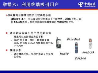 举措六：利用终端吸引用户

与设备商合作推出性价比较高的手机
 –2004年 4月，与三星公司合作推出了一款 VM－ A680手机，定
 价 149.99美元，是当时美国市场最便宜的 VideoM 手机
                              ail



 通过新设备吸引用户使用新业务
 – 推出可以支持新业务的手机
 – 2005 年 2 月，推出一款兼容全球
   GSM 网络和 CDMA 网络的双模手机
   IP-A790
 捆绑手机
 – 通过赠送手机，与用户签订 2 年在网
   的合约
 