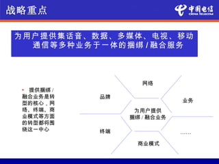 战略重点

为用户提供集话音、数据、多媒体、电视、移动
  通信等多种业务于一体的捆绑 / 融合服务



                    网络
 • 提供捆绑 /
 融合业务是转     品牌
 型的核心，网                      业务
 络、终端、商           为用户提供
 业模式等方面          捆绑 / 融合业务
 的转型都将围
 绕这一中心      终端               ……

                   商业模式
 