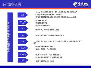 转型路径图
                Orange   作为法国电信移动、宽带，以及融合业务的世界性品牌

      品牌        Orange   品牌适用于所有商业 / 企业用户
                在有普遍服务要求的地区，同时使用原有品牌和          Orange 品牌
                实施“家庭电话”
     融合 / 捆绑
 为    业务        实施“家庭地带”

 用              推行商务多媒体电话


 户      接入      提供全面、无缝的多手段接入服务
 提
 供      服务      提供一揽子服务，包括集成业务和        IP 电话
 最
 好
 的      内容      增加音乐、游戏、电视、体育、电影等内容服务，发展无缝的内容
               应用
 通
 信              成为新业务的最早尝试者
      新业务
 服              通过业务创新，扩大市场份额

 务
     支撑服务       发展   on site 业务（安装、维修服务）
                为商业用户提供基于       IP 的通信解决方案
        合作      加强与重要商业伙伴的合作
 