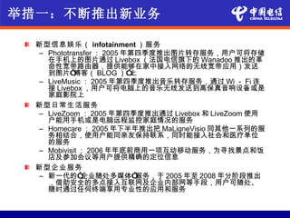 举措一：不断推出新业务

  新型信息娱乐（ infotainment ）服务
  – Phototransfer ： 2005 年第四季度推出图片转存服务，用户可将存储
    在手机上的图片通过 Livebox （法国电信旗下的 Wanadoo 推出的革
    命性宽带路由器，提供能够在家中接入网络的无线宽带应用）发送
    到图片“    博客（ BLOG ）”   上
  – LiveMusic ： 2005 年第四季度推出音乐转存服务，通过 Wi － Fi 连
    接 Livebox ，用户可将电脑上的音乐无线发送到高保真音响设备或是
    家庭影院上
  新型日常生活服务
  – LiveZoom ： 2005 年第四季度推出通过 Livebox 和 LiveZoom 使用
    户能用手机或是电脑远程监控家庭情况的服务
  – Homecare ： 2005 年下半年推出把 MaLigneVisio 同其他一系列的服
    务相结合，使用户能同亲友保持联系，同时能接入社会和医疗单位
    的服务
  – Mobivisit ： 2006 年年底前商用一项互动移动服务，为寻找景点和饭
    店及参加会议等用户提供精确的定位信息
  新型企业服务
  – 新一代的“     企业随处多媒体”     服务，于 2005 年至 2008 年分阶段推出
    ，借助安全的多点接入互联网及企业内部网等手段，用户可随处、
    随时通过任何终端享用专业性的应用和服务
 