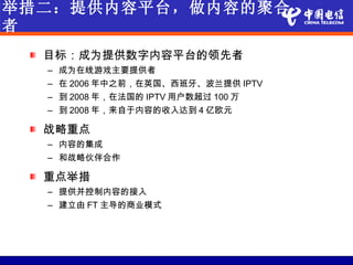 举措二：提供内容平台，做内容的聚合
者
  目标：成为提供数字内容平台的领先者
  – 成为在线游戏主要提供者
  – 在 2006 年中之前，在英国、西班牙、波兰提供 IPTV
  – 到 2008 年，在法国的 IPTV 用户数超过 100 万
  – 到 2008 年，来自于内容的收入达到 4 亿欧元

  战略重点
  – 内容的集成
  – 和战略伙伴合作

  重点举措
  – 提供并控制内容的接入
  – 建立由 FT 主导的商业模式
 