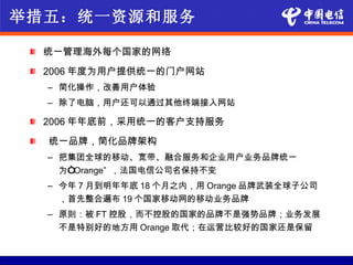 举措五：统一资源和服务

  统一管理海外每个国家的网络
  2006 年度为用户提供统一的门户网站
  – 简化操作，改善用户体验
  – 除了电脑，用户还可以通过其他终端接入网站

  2006 年年底前，采用统一的客户支持服务
  统一品牌，简化品牌架构
  – 把集团全球的移动、宽带、融合服务和企业用户业务品牌统一
    为“Orange” ，法国电信公司名保持不变
  – 今年 7 月到明年年底 18 个月之内，用 Orange 品牌武装全球子公司
    ，首先整合遍布 19 个国家移动网的移动业务品牌
  – 原则：被 FT 控股，而不控股的国家的品牌不是强势品牌；业务发展
    不是特别好的地方用 Orange 取代；在运营比较好的国家还是保留
 