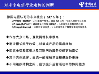 对未来电信行业走势的判断


德国电信认可的未来社会（ 2015年）：
 –Always Together ：人们更加个性化，通过 ICT 技术，与亲人时刻可以连线
 –A Beautiful View：通过虚拟技术和 3D 技术，人们很容易观看异地风情
 –Always Inform  ed ：无数种交流方式，让人们很容易了解要知道的所有信息



作为大众市场，互联网增长率很高

商业模式趋于收敛，对集成产品的需求增加

固定电话和宽带以及互联网的服务交织更加密切

对于类似顾客，由统一的接触界面提供服务更好

不同组织结构之间，应该提升运营活动中的协同能力
 