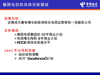 德国电信的具体目标描述


战略目标：
 近期成为最快增长的欧洲综合电信运营商和一流服务公司

目标描述：
   德国电信集团的 10年商业计划
   利润增长— — 3年商业计划
   ROCE 保持在较高水平

2 0 0 4 年以来的进展
         组织结构调整
         执行“ Excellence”计划
 