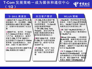 T-Com 发展策略－成为媒体和通信中心
（ 1/2 ）

  T- DS L 高速发              关注客户需求                  WLAN 策略
         展
2004年是 T- Com宽带业务高       T- DSL 的焦点是客户需       WLAN是一种非常适合宽带接入
速发展的一年，仅在德国， DSL          求：为了满足用户日益增           的技术，它是 T- Com宽带策略的
线路数就由 400万增长到 580         长的宽带需求， T- Com推       核心。 WLAN不但免除了复杂的
万，在海外市场也取得了长足发            出低价高速宽带服务             电缆而且还可实现无线上网
展                         （ “T- DSL One, Two,
                                                除了基于 W  LAN的宽带接入产
                          Three”) ，旨在为用户带
2004年 8、 9月间， T- Com                           品， T- Com还推出了更多高层次
                          来最大限度的便利并使互
与 T- Online合作推出一种低价                             的W LAN产品
                          联网的使用更具吸引力
门户产品，极具吸引力，新用户
                                                Sinus 154 media ：一种创新的
安装 T- DSL 可节省 199欧元；      截至 2004年底，将原有
                                                WLAN装置，能够将 PC机与电视
此次促销对 T- Com和 T- Online   T- DSL 用户全部升级到高
                                                机、立体声连接；用户可将从互联
宽带推广运动极具推动力，活动            速新产品；新用户仍可自
                                                网下载的内容以超高质量多媒体效
其间，发展了约 30万新用户            由选择产品
                                                果播出； 2004年 T- Com售出 60
T- Com的目标是在 2007 年底      T- DSL 产品的另一特点       余万台 W   LAN装置
DSL 线路数达到 1000万           是透明度高，这为产品的
                                                与 T- Mobile合作建立公共
                          推广创造了更好的营销环
                                                WLAN 场所“HotSpots”，任何移
                          境
                                                动终端都能在公共场所享受高速无
                                                限上网；截至 2004年底，德国已
                                                有超过 4000 个“HotSpots”
 