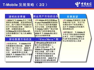 T-Mobile 发展策略（ 2/2 ）


   透明的资费套              商业用户市场的合作                    前景展望
           餐
 2004年 T- Mobile实行了简单  T- Mobile 提供的“Office    T- Mobile将继续努力发展
 透明的资费套餐，受到消费者的          in your Pocket”服务使商务    和维护客户关系，专注于在
 欢迎；用户只需对不同的通话时          人士可在办公室外使用重要            合理的成本下的利润增长；
 间付不同的固定资费，无额外月          的办公功能；这种服务需要            此外 T- M obile还将发展内
 租费，如德国和奥地利              T- M obile与硬件厂商合作提      部的跨国合作
 的“Relax”及英国的“M it”，
               ix        供给用户各种多媒体终端；
                                                 DT 重组后， T- Mobile成
 这样的套餐促进了收入和 ARPU        2004年 T- M  obile售出超过
                                                 为专注于移动通信的战略商
 的增长                     10万台多媒体终端
                                                 业单元；未来 T- M obile将
   移动数据市场的发                 “Fre e Mo ve ” 联     与 DT 其他战略商业单元合
                                                 作以带来更多收入来源
          展obile的移
 在欧洲市场， T- M            “FreeM     盟
                                ove”联盟是世界
 动数据服务发展迅猛， 2003年        最大的运营商联盟之一，
 增加了 16个百分点， 2004年       主要针对商业客户； T-
 增加了 17 个百分点； SM 仍为S     Mobile和 Orange等运营
 主流， M S 取得长足发展；
       M                 商成立联盟，用户只需一
 2005年 T- Mobile将致力于视频   个简单购买和服务协议就
 短信及视频系列产品               能享受简单的漫游服务，
                         覆盖欧洲多国； 2005年该
                         联盟还将发展 VPN漫游等
                         多种服务
 