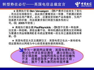 转型势在必行——英国电信总裁宣言
　　 ★ 首席执行官 Ben Verwaayen ：“用户需求已经发生了变化
 ，而且还在持续变化，因此我们要看到这一现象，不断通过新的
 方式来迎合用户需求。此外，还要投资创新产品和服务，为用户
 创造更大的价值，而这就要求我们转型为服务性的公
 司。” 2005年财报）
    （
  ★ 高级执行副总裁 PaulReynolds ：“转型不仅是一种选择，
 注定是一种战略。那些坐着不动、等待机遇的运营商注定将降级
 为普通日用品销售商… … 传统运营商唯一的生存之道是进取和革
 新。”
  ★ 英国电信亚太区总裁郭汉文：英国电信正在从一家传统电
 信运营商向以网络为中心的信息服务提供商转型。

      作为一家固网运营商，英国电信积极
       通过合作涉足移动通信，通过收购以实
        现全球战略，加强网络和业务的前瞻性
        开发，探索获取客户更加有效的手段，
        由此，展开了最为激烈的转型序幕
 