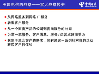 英国电信的战略——重大战略转变


   从网络服务到网络 IT 服务
   转型客户服务
   从一个面向产品的公司到面向服务的公司
   为第一流服务、客户满意、服务 / 运营卓越而努力
   聚焦于迎合客户的需求，同时通过一系列针对性的活动
    转换客户的体验
 