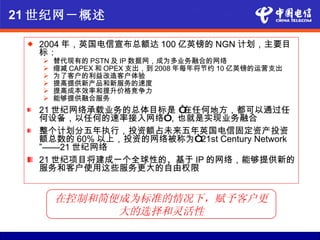 21 世纪网－概述

    2004 年，英国电信宣布总额达 100 亿英镑的 NGN 计划，主要目
     标：
        替代现有的 PSTN 及 IP 数据网，成为多业务融合的网络
        缩减 CAPEX 和 OPEX 支出，到 2008 年每年将节约 10 亿英镑的运营支出
        为了客户的利益改造客户体验
        提高提供新产品和新服务的速度
        提高成本效率和提升价格竞争力
        能够提供融合服务
     21 世纪网络承载业务的总体目标是 “在任何地方，都可以通过任
     何设备，以任何的速率接入网络”  ，也就是实现业务融合
     整个计划分五年执行，投资额占未来五年英国电信固定资产投资
     额总数的 60% 以上，投资的网络被称为“21st Century Network
     ”——21 世纪网络
     21 世纪项目将建成一个全球性的、基于 IP 的网络，能够提供新的
     服务和客户使用这些服务更大的自由权限


         在控制和简便成为标准的情况下，赋予客户更
               大的选择和灵活性
 