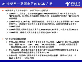21 世纪网－英国电信的 NGN 之路
   在网络规划及业务转移上，分以下几个主要阶段：
      2004年 10月开始，在 Cambridge和 Woolw 间取消 PSTN线路而改用
                                     ich
       NGN试验网。从 2004年 10月到 2005年初，此地区用户将使用 NGN试验网
       进行通信
      2005年中到 2006年初，按计划在伦敦、肯特郡及英格兰东部部署 18个 NGN
       交换中心，并连接到在剑桥和乌里支的试验网节点。大部分网络建设工作在
       2005年完成
      2006年开始大规模将业务及用户从 PSTN向 NGN转移，一直持续到 2008年
      2008年底，最终将主要业务承载在新建成的 NGN网上


   “21 世纪网络” 演进思路：
      在接入和汇聚层面，主要通过使用多业务接入网络（ M         SAN）减少接入设备的
        数目，提供 PSTN、 VoIP、 DSL 、 PON等业务接入，实现接入层面的融合
        ，极大降低接入成本，还可提高效率和自动化程度
      在业务边缘，通过使用城域网路由器代替传统话音交换机和数据交叉连接设备
        ，将业务边缘设备的数量降低到原来的 1/10
      在核心网，利用核心网路由器代替原来的核心网交换机，建设一个安全、有
        QoS 保障的下一代核心网络
 