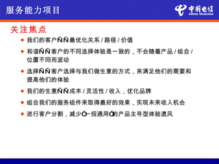 服务能力项目

关注焦点
    我们的客户— — 最优化关系 / 路径 / 价值
    和谐— — 客户的不同选择体验是一致的，不会随着产品 / 组合 /
     位置不同而波动
    选择— — 客户选择与我们做生意的方式，来满足他们的需要和
     提高他们的体验
    我们的生意— — 成本 / 灵活性 / 收入，优化品牌
    组合我们的服务组件来取得最好的效果，实现未来收入机会
    进行客户分割，减少“一招通用”的产品主导型体验遗风
 