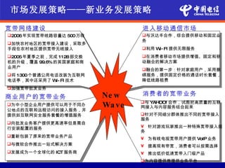 市场发展策略——新业务发展策略

宽带网络建设                          进入移动通信市场
2006年实现宽带线路容量达 500万线           与沃达丰合作，综合提供移动和固定业
                                务
加快农村地区的宽带接入建设，采取多
手段在农村地区提供宽带无线接入                 利用 W FI 提供无限服务
                                     I-
2005年夏季之前，完成 1128部交换           在消费者移动市场提供增值、固定和移
机的升级，覆盖 99.6%的英国家庭和商            动融合的解决方案
业用户
                                融合的第一步：针对家庭用户，采用捆
将 1300个普通公用电话改装为互联网            绑服务，提供固定价格的通话时长套餐，
电话亭，其中还采用了 W FI 技术
             I-                 降低线路租费
加强宽带批发业务

商业用户的宽带业务               Ne w    消费者的宽带业务
                                与 YAHOO! 合作，试图把高质量的互联
为中小型企业用户提供可以用于不同办      Wa ve   网接入与内容服务结合起来
公地点的互联和远程访问的接入服务，并
提供如互联网安全服务套餐的增值服务               针对不同细分群体推出不同的宽带接入
                                服务
向批发业务客户提供更高速率但是需自
行安装配置的服务                        • 针对游戏玩家推出一种特殊宽带接入服
                                务
重新包装了原来的宽带业务产品
                                • 为有线电视宽带用户提供 VoIP 业务
与微软合作推出一站式解决方案                 • 提高现有带宽，消费者可以按需选择
发展成为一个全球化的 ICT 服务商             • 推出低价低速宽带入门级产品
                                为内容提供商提供业务平台
 